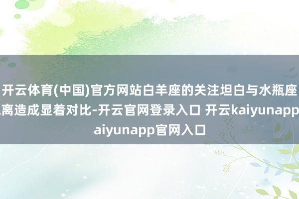 开云体育(中国)官方网站白羊座的关注坦白与水瓶座的冷静疏离造成显着对比-开云官网登录入口 开云kaiyunapp官网入口