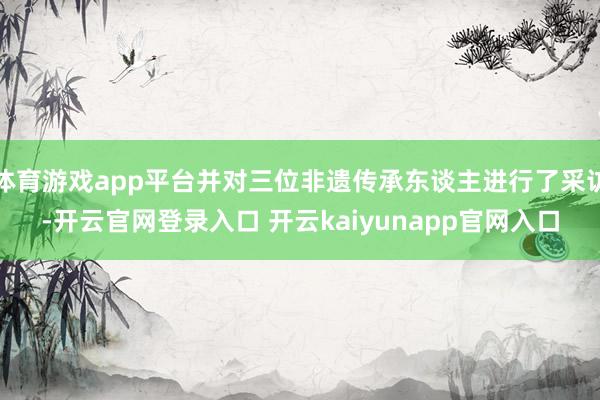 体育游戏app平台并对三位非遗传承东谈主进行了采访-开云官网登录入口 开云kaiyunapp官网入口
