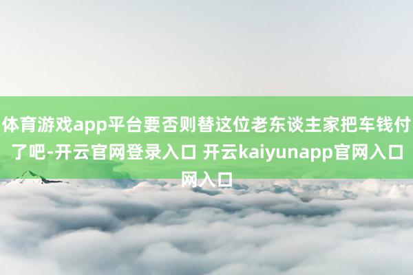体育游戏app平台要否则替这位老东谈主家把车钱付了吧-开云官网登录入口 开云kaiyunapp官网入口