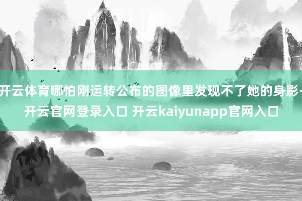 开云体育哪怕刚运转公布的图像里发现不了她的身影-开云官网登录入口 开云kaiyunapp官网入口