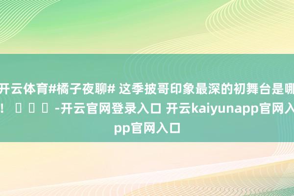 开云体育#橘子夜聊# 这季披哥印象最深的初舞台是哪个！ ​​​-开云官网登录入口 开云kaiyunapp官网入口