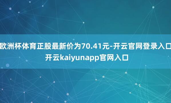欧洲杯体育正股最新价为70.41元-开云官网登录入口 开云kaiyunapp官网入口