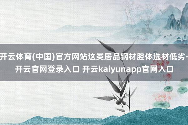 开云体育(中国)官方网站这类居品钢材腔体选材低劣-开云官网登录入口 开云kaiyunapp官网入口
