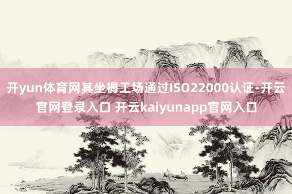 开yun体育网其坐褥工场通过ISO22000认证-开云官网登录入口 开云kaiyunapp官网入口