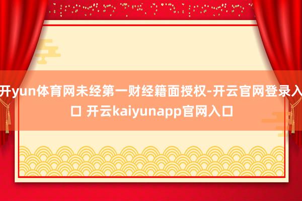 开yun体育网未经第一财经籍面授权-开云官网登录入口 开云kaiyunapp官网入口