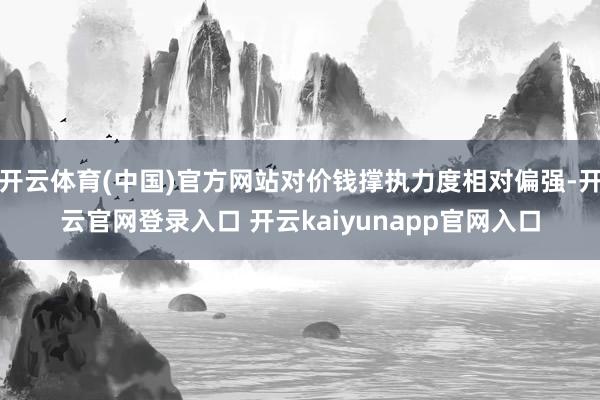 开云体育(中国)官方网站对价钱撑执力度相对偏强-开云官网登录入口 开云kaiyunapp官网入口