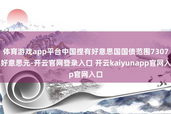 体育游戏app平台中国捏有好意思国国债范围7307亿好意思元-开云官网登录入口 开云kaiyunapp官网入口