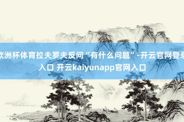 欧洲杯体育拉夫罗夫反问“有什么问题”-开云官网登录入口 开云kaiyunapp官网入口