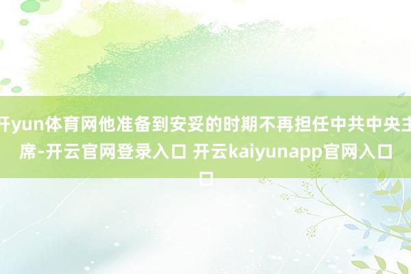 开yun体育网他准备到安妥的时期不再担任中共中央主席-开云官网登录入口 开云kaiyunapp官网入口