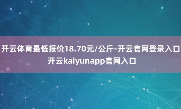 开云体育最低报价18.70元/公斤-开云官网登录入口 开云kaiyunapp官网入口