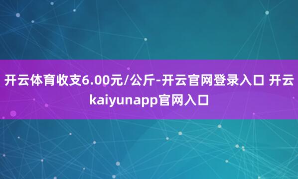 开云体育收支6.00元/公斤-开云官网登录入口 开云kaiyunapp官网入口
